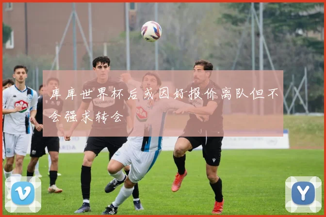库库世界杯后或因好报价离队但不会强求转会
