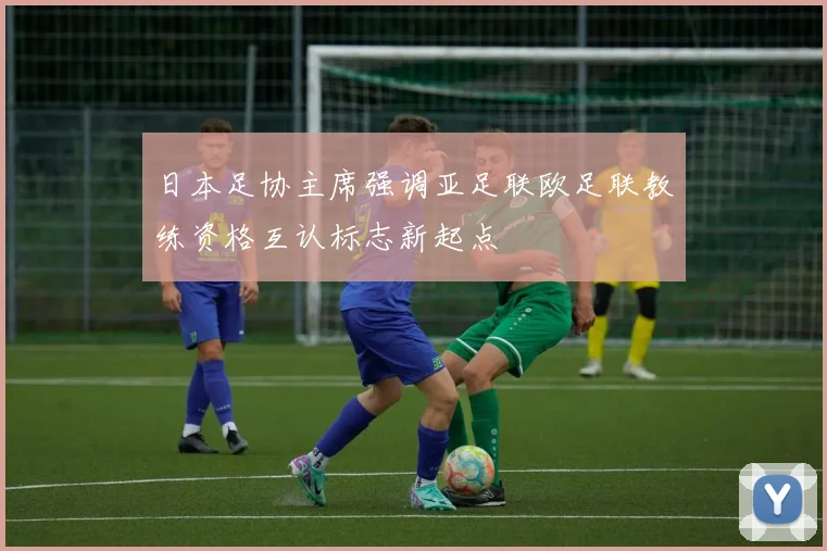 日本足协主席强调亚足联欧足联教练资格互认标志新起点