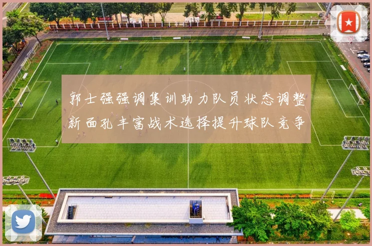 郭士强强调集训助力队员状态调整新面孔丰富战术选择提升球队竞争力