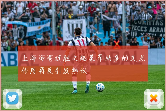 上海海港连胜之路莱昂纳多的支点作用再度引发热议