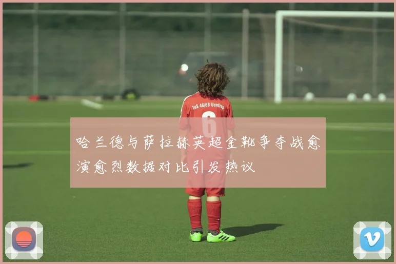 哈兰德与萨拉赫英超金靴争夺战愈演愈烈数据对比引发热议
