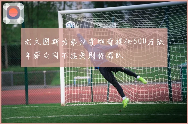 尤文图斯为弗拉霍维奇提供600万欧年薪合同不接受则将离队