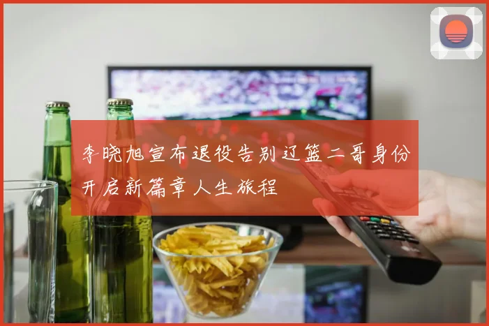 李晓旭宣布退役告别辽篮二哥身份开启新篇章人生旅程