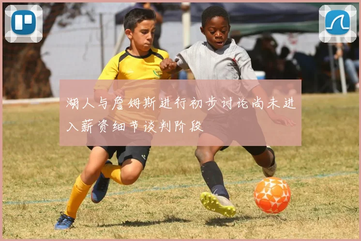 湖人与詹姆斯进行初步讨论尚未进入薪资细节谈判阶段