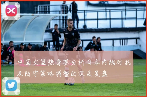 中国女篮热身赛分析日本内线对抗及防守策略调整的深度复盘