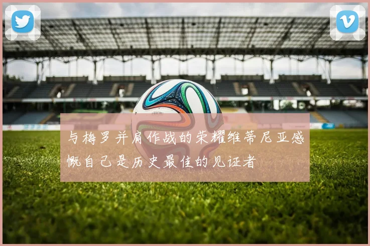 与梅罗并肩作战的荣耀维蒂尼亚感慨自己是历史最佳的见证者