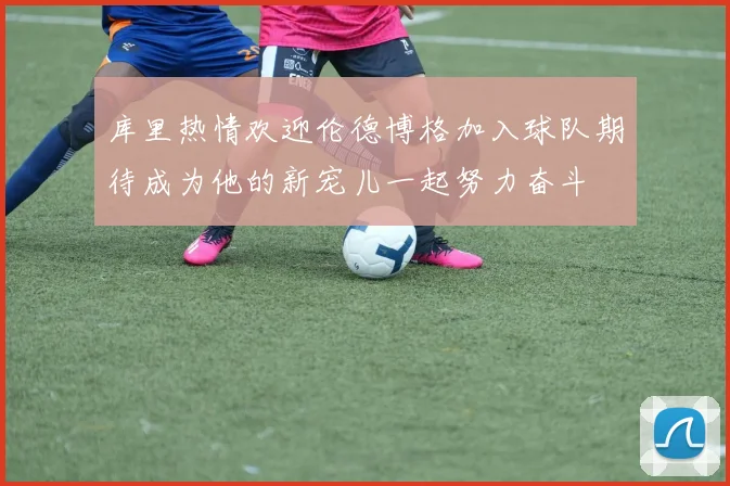 库里热情欢迎伦德博格加入球队期待成为他的新宠儿一起努力奋斗