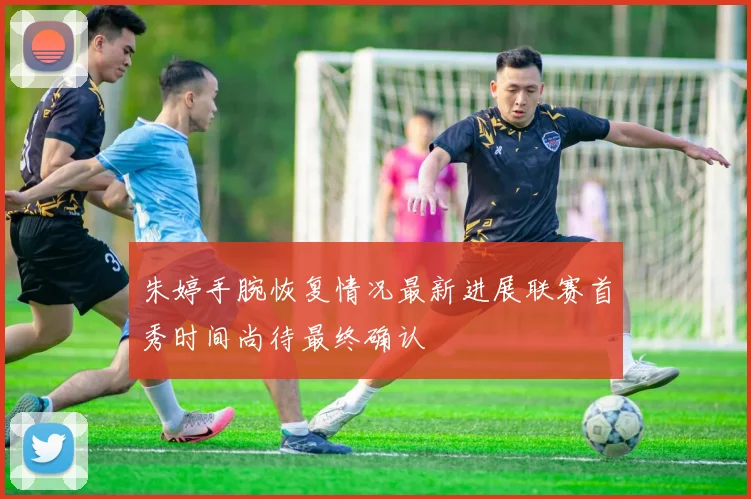 朱婷手腕恢复情况最新进展联赛首秀时间尚待最终确认