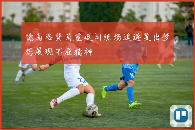 德乌洛费乌重返训练场追逐复出梦想展现不屈精神