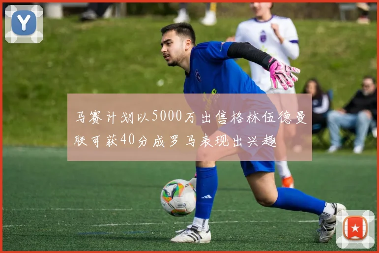 马赛计划以5000万出售格林伍德曼联可获40分成罗马表现出兴趣