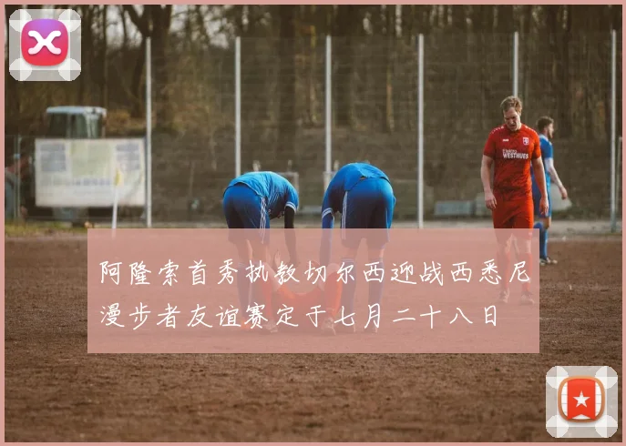 阿隆索首秀执教切尔西迎战西悉尼漫步者友谊赛定于七月二十八日
