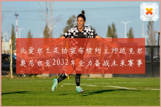北爱尔兰足协宣布续约主帅迈克尔奥尼尔至2032年全力备战未来赛事