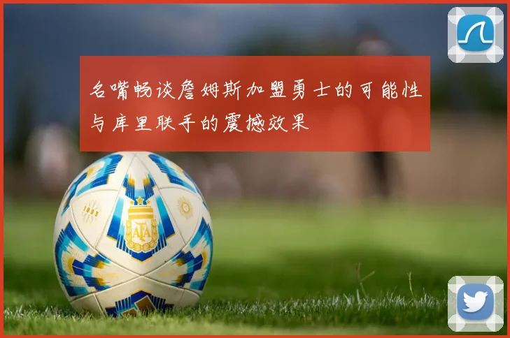 名嘴畅谈詹姆斯加盟勇士的可能性与库里联手的震撼效果