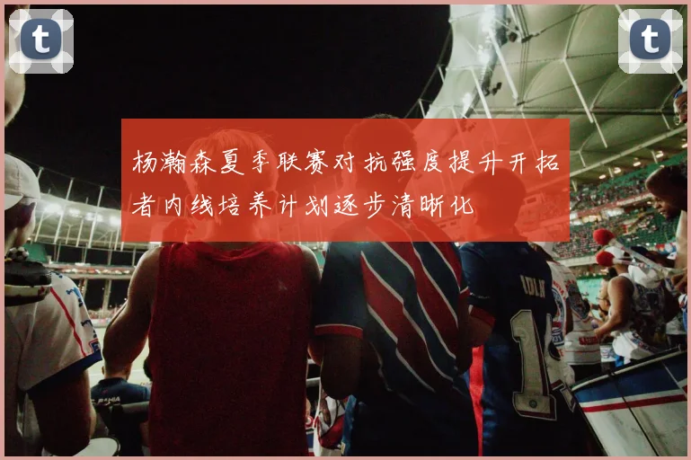杨瀚森夏季联赛对抗强度提升开拓者内线培养计划逐步清晰化
