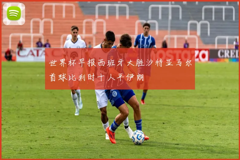 世界杯早报西班牙大胜沙特亚马尔首球比利时十人平伊朗