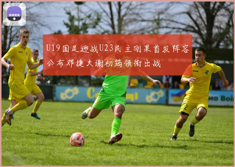 U19国足迎战U23民主刚果首发阵容公布邓捷夫谢初筠领衔出战