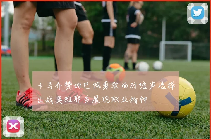 卡马乔赞姆巴佩勇敢面对嘘声选择出战奥维耶多展现职业精神