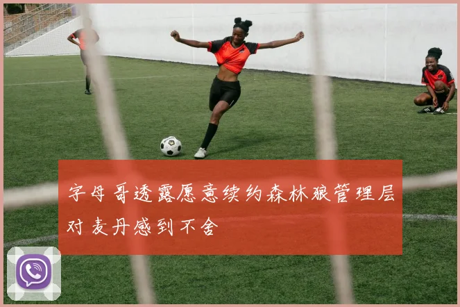 字母哥透露愿意续约森林狼管理层对麦丹感到不舍