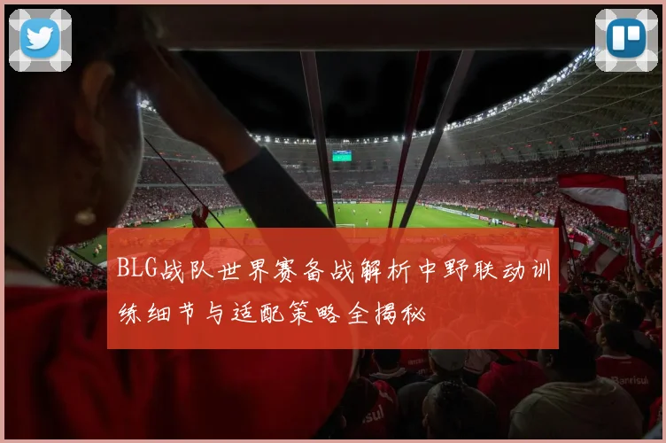 BLG战队世界赛备战解析中野联动训练细节与适配策略全揭秘