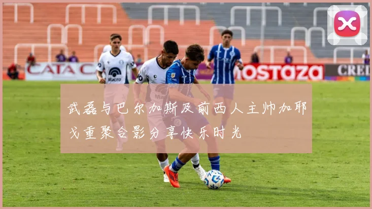 武磊与巴尔加斯及前西人主帅加耶戈重聚合影分享快乐时光