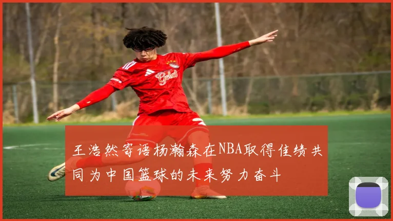 王浩然寄语杨瀚森在NBA取得佳绩共同为中国篮球的未来努力奋斗